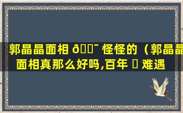 郭晶晶面相 🐯 怪怪的（郭晶晶面相真那么好吗,百年 ☘ 难遇的旺夫相!）